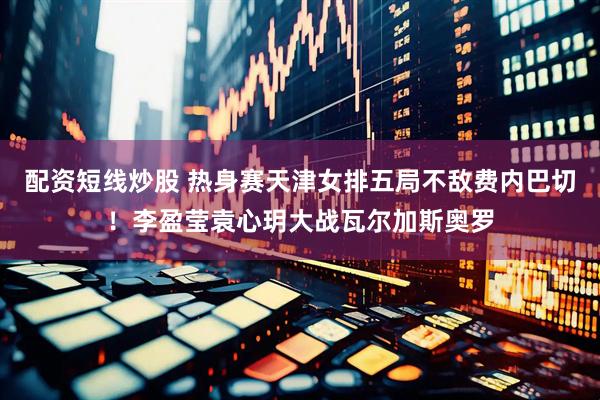 配资短线炒股 热身赛天津女排五局不敌费内巴切！李盈莹袁心玥大战瓦尔加斯奥罗
