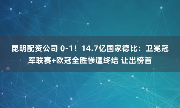 昆明配资公司 0-1！14.7亿国家德比：卫冕冠军联赛+欧冠全胜惨遭终结 让出榜首