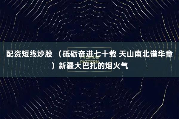 配资短线炒股 （砥砺奋进七十载 天山南北谱华章）新疆大巴扎的烟火气
