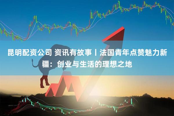 昆明配资公司 资讯有故事丨法国青年点赞魅力新疆：创业与生活的理想之地