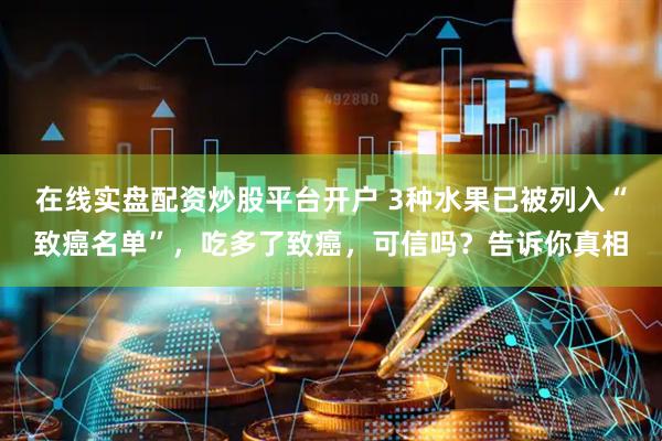 在线实盘配资炒股平台开户 3种水果已被列入“致癌名单”，吃多了致癌，可信吗？告诉你真相