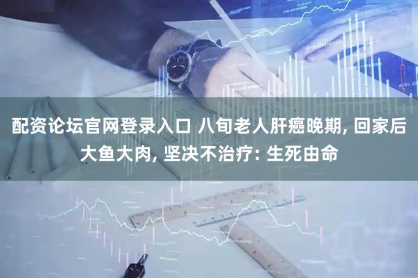 配资论坛官网登录入口 八旬老人肝癌晚期, 回家后大鱼大肉, 坚决不治疗: 生死由命