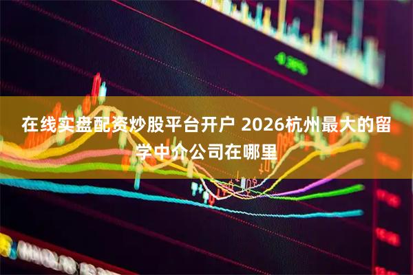 在线实盘配资炒股平台开户 2026杭州最大的留学中介公司在哪里