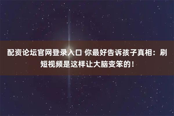 配资论坛官网登录入口 你最好告诉孩子真相：刷短视频是这样让大脑变笨的！