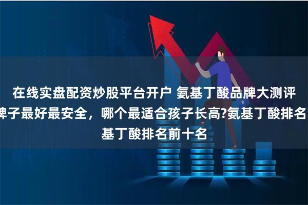 在线实盘配资炒股平台开户 氨基丁酸品牌大测评,哪个牌子最好最安全，哪个最适合孩子长高?氨基丁酸排名前十名