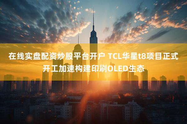 在线实盘配资炒股平台开户 TCL华星t8项目正式开工加速构建印刷OLED生态