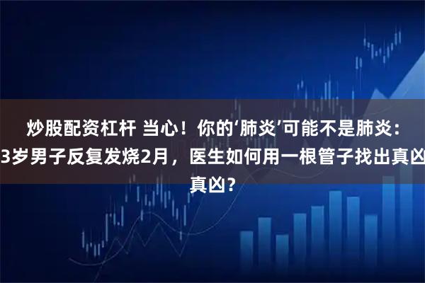 炒股配资杠杆 当心！你的‘肺炎’可能不是肺炎：43岁男子反复发烧2月，医生如何用一根管子找出真凶？