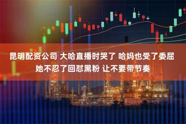 昆明配资公司 大哈直播时哭了 哈妈也受了委屈 她不忍了回怼黑粉 让不要带节奏