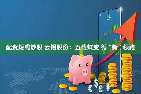 配资短线炒股 云铝股份：五载蝶变 循“新”领跑