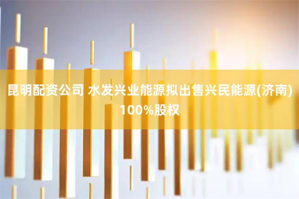 昆明配资公司 水发兴业能源拟出售兴民能源(济南)100%股权