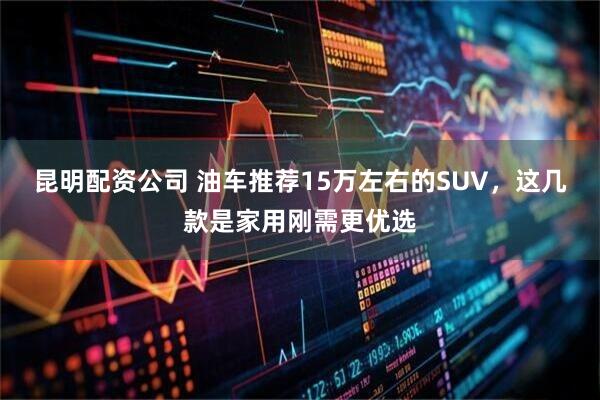 昆明配资公司 油车推荐15万左右的SUV，这几款是家用刚需更优选