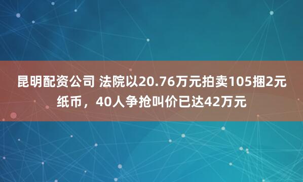 昆明配资公司 法院以20.76万元拍卖105捆2元纸币，40人争抢叫价已达42万元