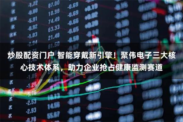 炒股配资门户 智能穿戴新引擎！聚伟电子三大核心技术体系，助力企业抢占健康监测赛道
