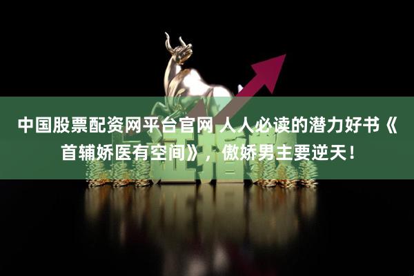 中国股票配资网平台官网 人人必读的潜力好书《首辅娇医有空间》，傲娇男主要逆天！