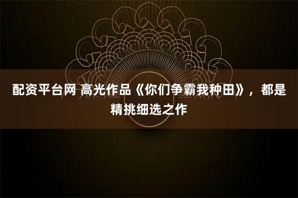 配资平台网 高光作品《你们争霸我种田》，都是精挑细选之作