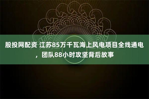 股投网配资 江苏85万千瓦海上风电项目全线通电，团队88小时攻坚背后故事