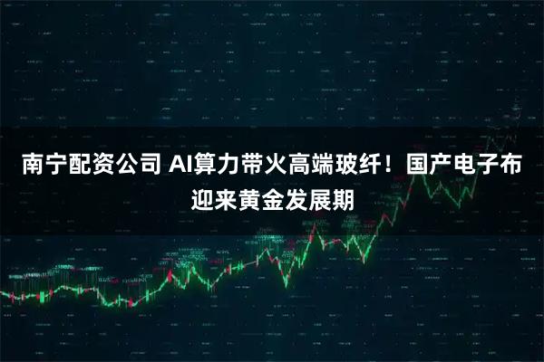 南宁配资公司 AI算力带火高端玻纤！国产电子布迎来黄金发展期