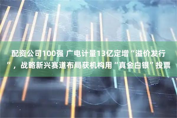 配资公司100强 广电计量13亿定增“溢价发行”，战略新兴赛道布局获机构用“真金白银”投票