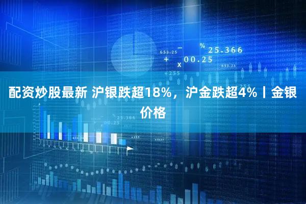 配资炒股最新 沪银跌超18%，沪金跌超4%丨金银价格