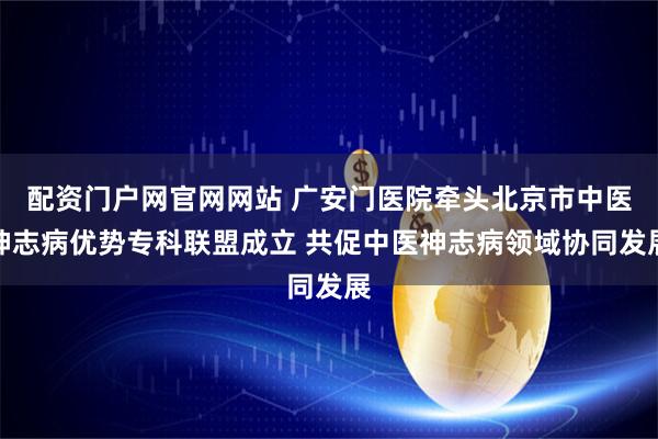 配资门户网官网网站 广安门医院牵头北京市中医神志病优势专科联盟成立 共促中医神志病领域协同发展