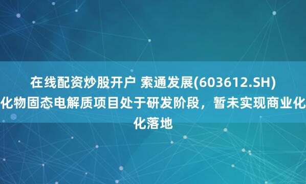 在线配资炒股开户 索通发展(603612.SH)：硫化物固态电解质项目处于研发阶段，暂未实现商业化落地