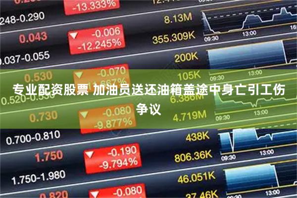 专业配资股票 加油员送还油箱盖途中身亡引工伤争议