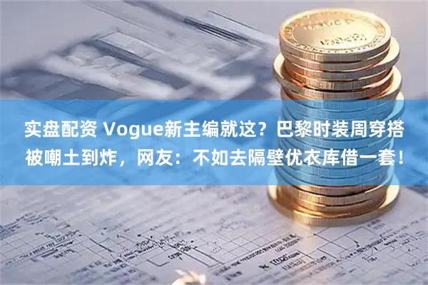 实盘配资 Vogue新主编就这？巴黎时装周穿搭被嘲土到炸，网友：不如去隔壁优衣库借一套！