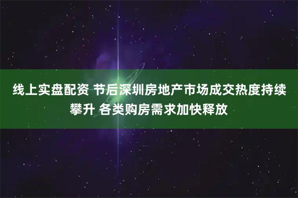 线上实盘配资 节后深圳房地产市场成交热度持续攀升 各类购房需求加快释放