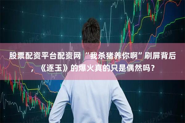 股票配资平台配资网 “我杀猪养你啊”刷屏背后，《逐玉》的爆火真的只是偶然吗？