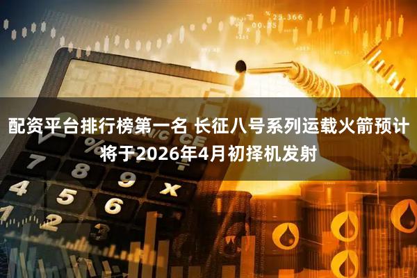 配资平台排行榜第一名 长征八号系列运载火箭预计将于2026年4月初择机发射