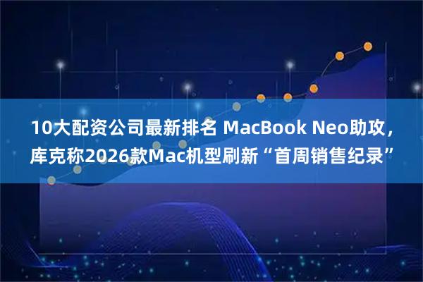10大配资公司最新排名 MacBook Neo助攻，库克称2026款Mac机型刷新“首周销售纪录”