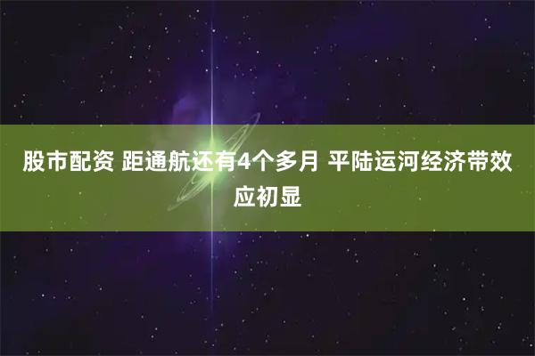 股市配资 距通航还有4个多月 平陆运河经济带效应初显