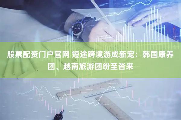 股票配资门户官网 短途跨境游成新宠：韩国康养团、越南旅游团纷至沓来